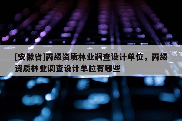 [安徽省]丙级资质林业调查设计单位，丙级资质林业调查设计单位有哪些