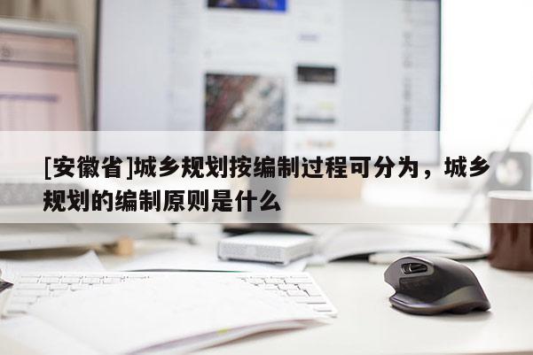 [安徽省]城乡规划按编制过程可分为，城乡规划的编制原则是什么