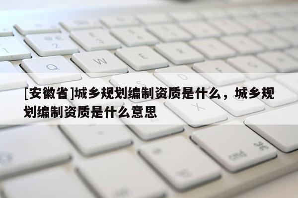 [安徽省]城乡规划编制资质是什么，城乡规划编制资质是什么意思