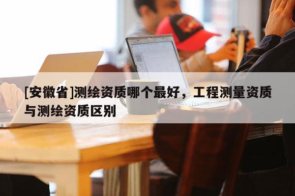 [安徽省]测绘资质哪个最好，工程测量资质与测绘资质区别