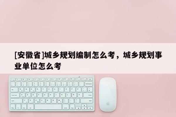 [安徽省]城乡规划编制怎么考，城乡规划事业单位怎么考