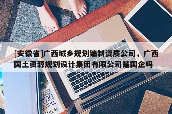 [安徽省]广西城乡规划编制资质公司，广西国土资源规划设计集团有限公司是国企吗