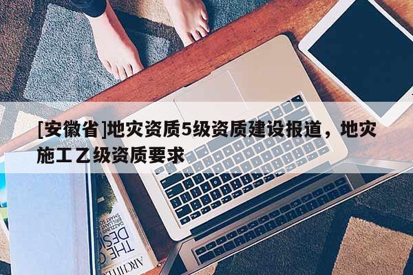 [安徽省]地灾资质5级资质建设报道，地灾施工乙级资质要求