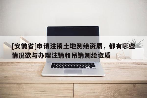 [安徽省]申请注销土地测绘资质，都有哪些情况欲与办理注销和吊销测绘资质