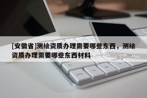 [安徽省]测绘资质办理需要哪些东西，测绘资质办理需要哪些东西材料