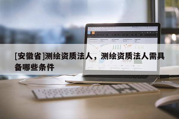 [安徽省]测绘资质法人，测绘资质法人需具备哪些条件