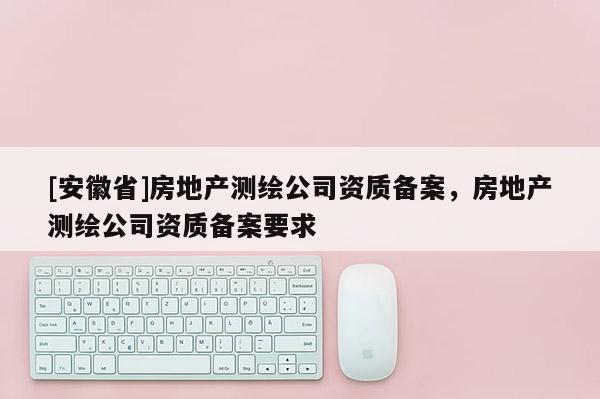 [安徽省]房地产测绘公司资质备案，房地产测绘公司资质备案要求