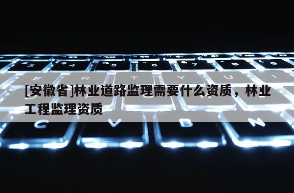 [安徽省]林业道路监理需要什么资质，林业工程监理资质
