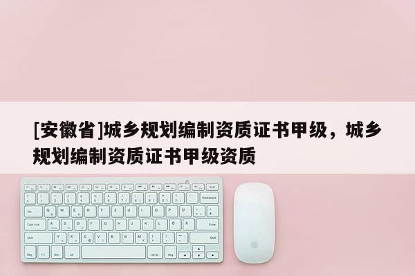 [安徽省]城乡规划编制资质证书甲级，城乡规划编制资质证书甲级资质