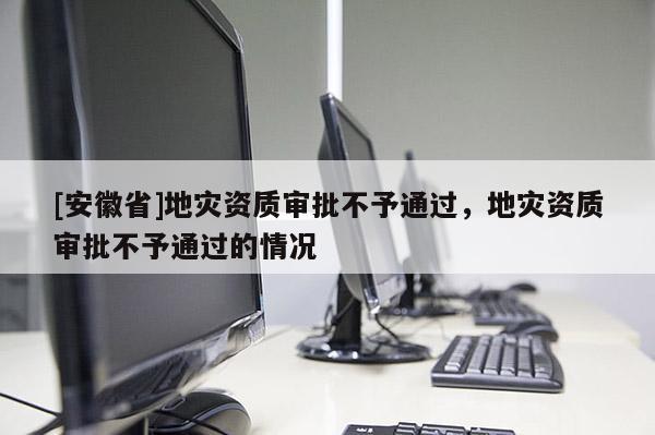 [安徽省]地灾资质审批不予通过，地灾资质审批不予通过的情况