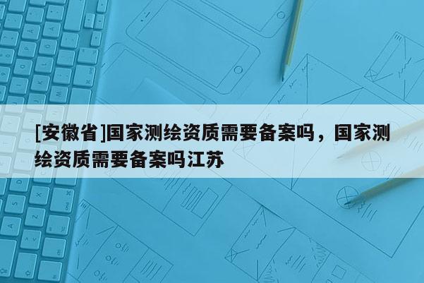 [安徽省]国家测绘资质需要备案吗，国家测绘资质需要备案吗江苏