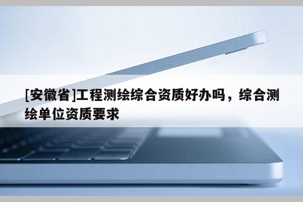 [安徽省]工程测绘综合资质好办吗，综合测绘单位资质要求