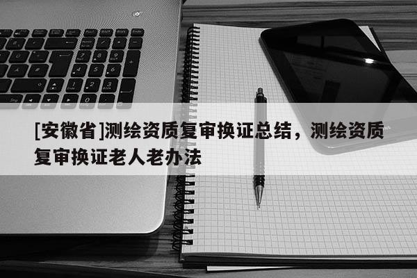 [安徽省]测绘资质复审换证总结，测绘资质复审换证老人老办法