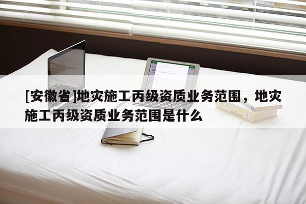 [安徽省]地灾施工丙级资质业务范围，地灾施工丙级资质业务范围是什么