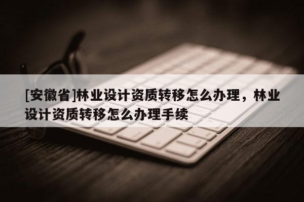 [安徽省]林业设计资质转移怎么办理，林业设计资质转移怎么办理手续