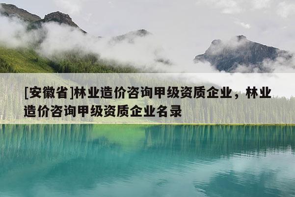 [安徽省]林业造价咨询甲级资质企业，林业造价咨询甲级资质企业名录