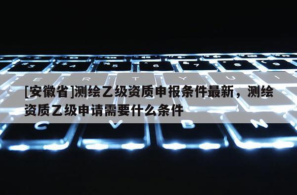[安徽省]测绘乙级资质申报条件最新，测绘资质乙级申请需要什么条件