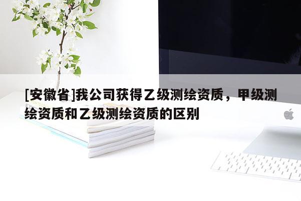 [安徽省]我公司获得乙级测绘资质，甲级测绘资质和乙级测绘资质的区别