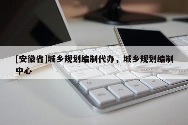 [安徽省]城乡规划编制代办，城乡规划编制中心