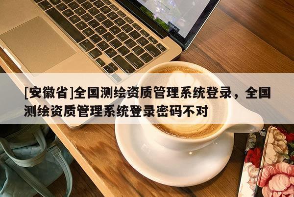 [安徽省]全国测绘资质管理系统登录，全国测绘资质管理系统登录密码不对