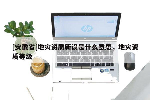 [安徽省]地灾资质新设是什么意思，地灾资质等级