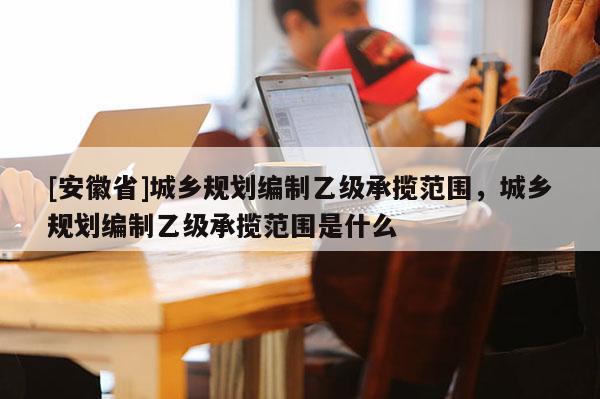 [安徽省]城乡规划编制乙级承揽范围，城乡规划编制乙级承揽范围是什么