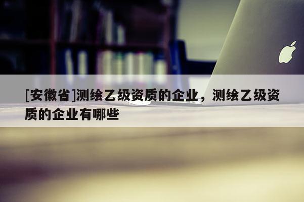[安徽省]测绘乙级资质的企业，测绘乙级资质的企业有哪些