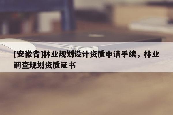 [安徽省]林业规划设计资质申请手续，林业调查规划资质证书
