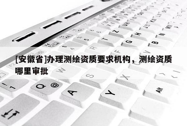 [安徽省]办理测绘资质要求机构，测绘资质哪里审批