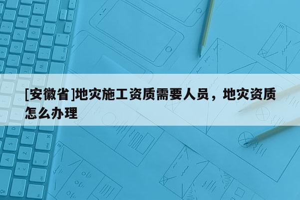 [安徽省]地灾施工资质需要人员，地灾资质怎么办理