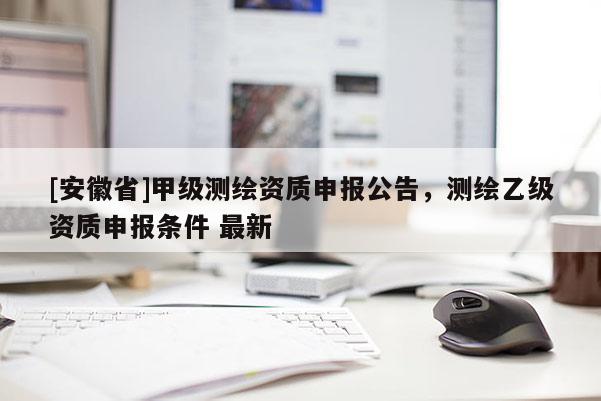 [安徽省]甲级测绘资质申报公告，测绘乙级资质申报条件 最新