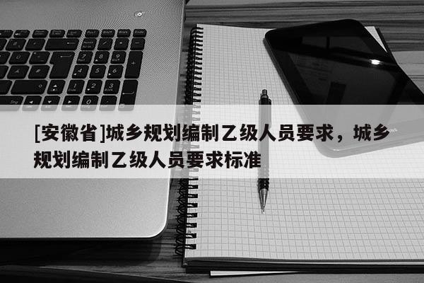 [安徽省]城乡规划编制乙级人员要求，城乡规划编制乙级人员要求标准