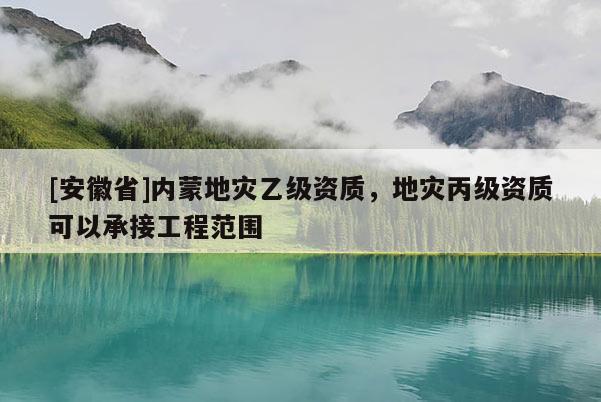 [安徽省]内蒙地灾乙级资质，地灾丙级资质可以承接工程范围