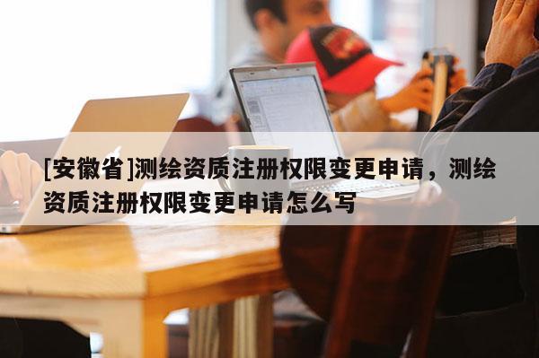 [安徽省]测绘资质注册权限变更申请，测绘资质注册权限变更申请怎么写