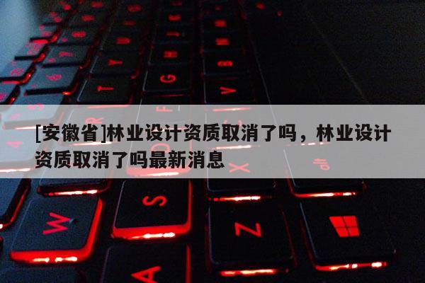 [安徽省]林业设计资质取消了吗，林业设计资质取消了吗最新消息