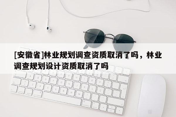 [安徽省]林业规划调查资质取消了吗，林业调查规划设计资质取消了吗