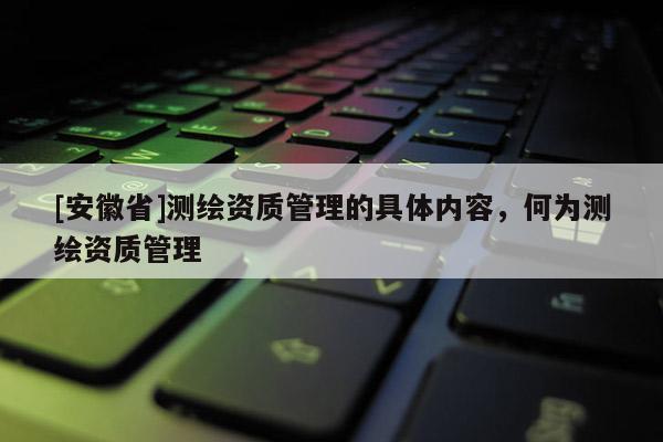 [安徽省]测绘资质管理的具体内容，何为测绘资质管理