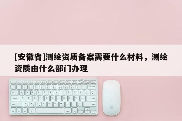 [安徽省]测绘资质备案需要什么材料，测绘资质由什么部门办理