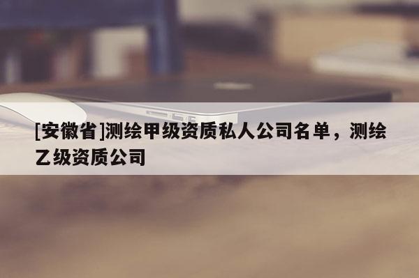[安徽省]测绘甲级资质私人公司名单，测绘乙级资质公司