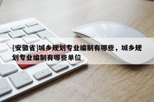 [安徽省]城乡规划专业编制有哪些，城乡规划专业编制有哪些单位
