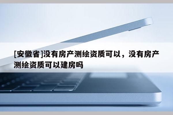[安徽省]没有房产测绘资质可以，没有房产测绘资质可以建房吗