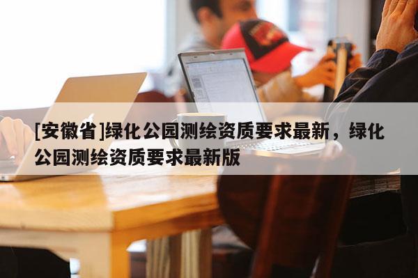 [安徽省]绿化公园测绘资质要求最新，绿化公园测绘资质要求最新版