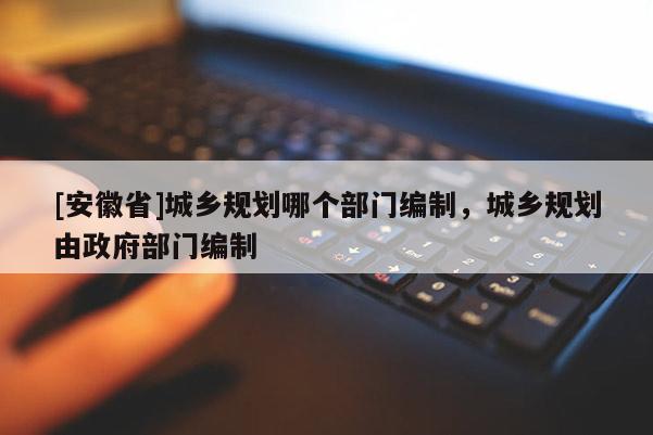 [安徽省]城乡规划哪个部门编制，城乡规划由政府部门编制
