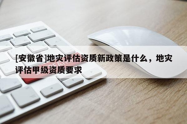[安徽省]地灾评估资质新政策是什么，地灾评估甲级资质要求