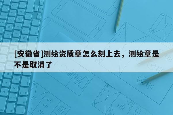 [安徽省]测绘资质章怎么刻上去，测绘章是不是取消了