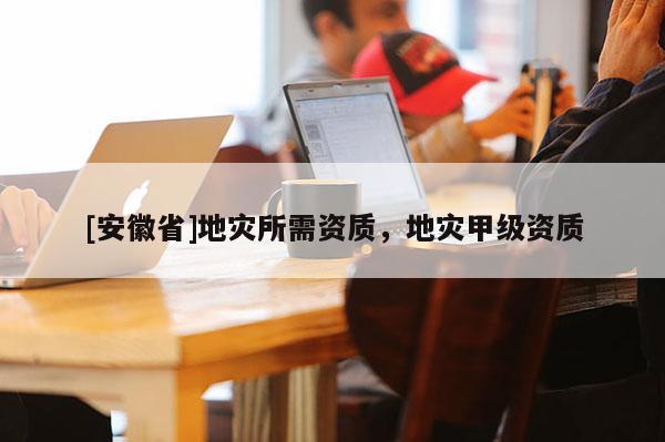 [安徽省]地灾所需资质，地灾甲级资质