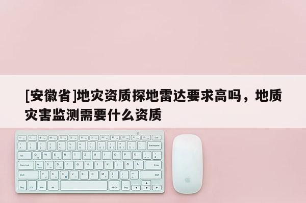 [安徽省]地灾资质探地雷达要求高吗，地质灾害监测需要什么资质