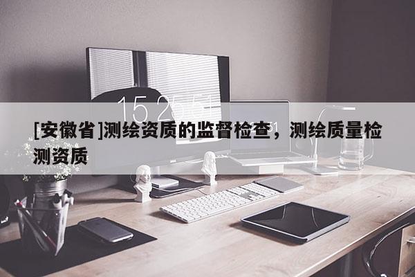 [安徽省]测绘资质的监督检查，测绘质量检测资质