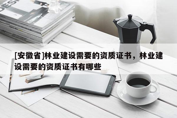 [安徽省]林业建设需要的资质证书，林业建设需要的资质证书有哪些