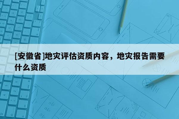 [安徽省]地灾评估资质内容，地灾报告需要什么资质
